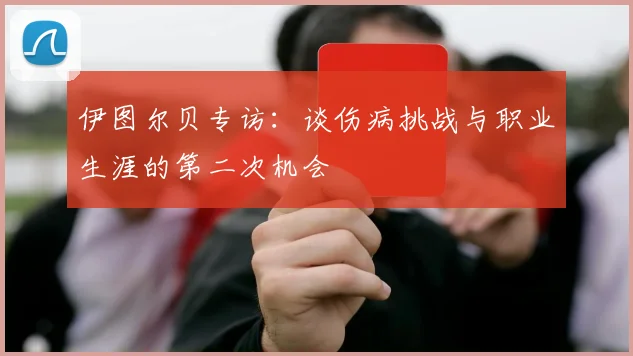 伊图尔贝专访：谈伤病挑战与职业生涯的第二次机会