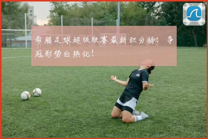 希腊足球超级联赛最新积分榜：争冠形势白热化！