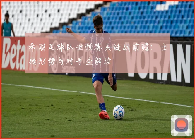 希腊足球队世预赛关键战前瞻：出线形势与对手全解读